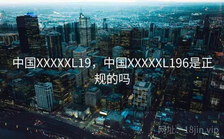 中国XXXXXL19,中国XXXXXL196是正规的吗 第1张 中国XXXXXL19,中国XXXXXL196是正规的吗 第1张