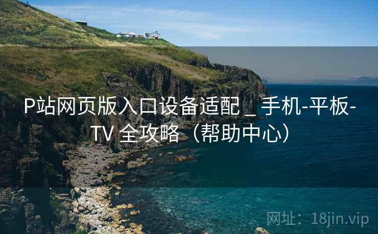 P站网页版入口设备适配 _ 手机-平板-TV 全攻略（帮助中心）  第1张