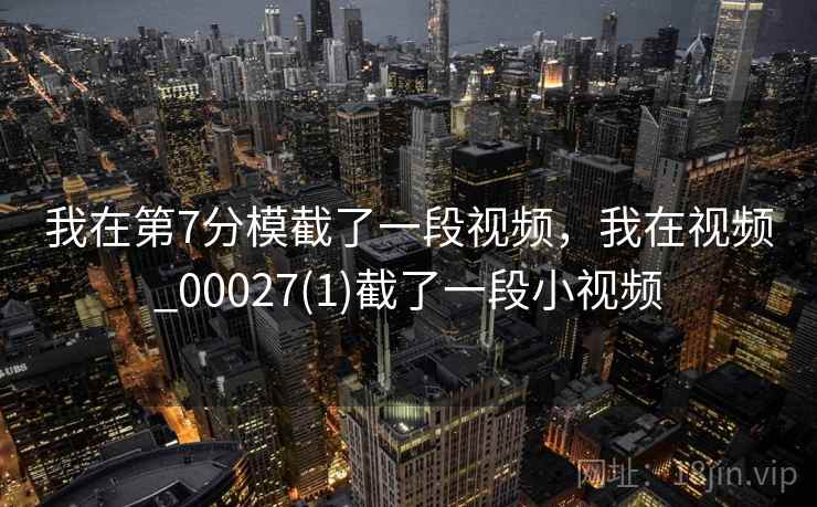 我在第7分模截了一段视频，我在视频_00027(1)截了一段小视频  第2张