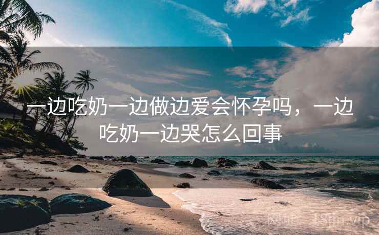 一边吃奶一边做边爱会怀孕吗，一边吃奶一边哭怎么回事  第1张
