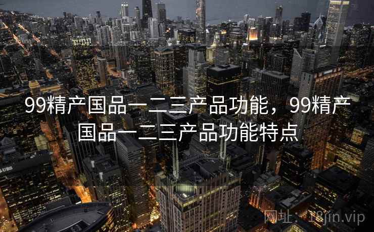 99精产国品一二三产品功能，99精产国品一二三产品功能特点  第1张